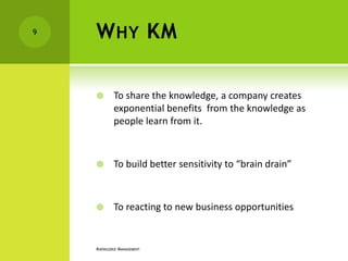 9   W HY KM

           To share the knowledge, a company creates
            exponential benefits from the knowledge as
            people learn from it.



           To build better sensitivity to “brain drain”



           To reacting to new business opportunities


    KNOWLEDGE MANAGEMENT
 