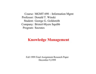 Course:    MGMT 698 – Information Mgmt
Professor:   Donald T. Winski
  Student:   George G. Goldsmith
Company:     Bristol-Myers Squibb
 Program:    Socrates



     Knowledge Management



   Fall 1999 Final Assignment Research Paper
                December 9,1999
 