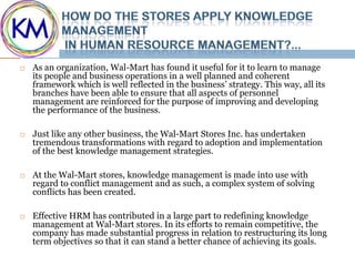    As an organization, Wal-Mart has found it useful for it to learn to manage
    its people and business operations in a well planned and coherent
    framework which is well reflected in the business’ strategy. This way, all its
    branches have been able to ensure that all aspects of personnel
    management are reinforced for the purpose of improving and developing
    the performance of the business.

   Just like any other business, the Wal-Mart Stores Inc. has undertaken
    tremendous transformations with regard to adoption and implementation
    of the best knowledge management strategies.

   At the Wal-Mart stores, knowledge management is made into use with
    regard to conflict management and as such, a complex system of solving
    conflicts has been created.

   Effective HRM has contributed in a large part to redefining knowledge
    management at Wal-Mart stores. In its efforts to remain competitive, the
    company has made substantial progress in relation to restructuring its long
    term objectives so that it can stand a better chance of achieving its goals.
 