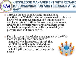    Through the use of knowledge management
    practices, the Wal-Mart stores has managed to obtain a
    new form of employee motivation that focuses on
    employee retention till retirement and gives annual
    rewards to best performing employees with great
    emphasis on appraisals as well as potentiality in
    performance and productivity.

   For this reason, knowledge management at the Wal-
    Mart has greatly been enhanced by
    managers who have always ensure that
    the staff are well maintained and can
    get time offs and cash rewards which
    includes gift coupons prioritizing family
    needs.
 