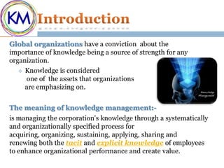 Global organizations have a conviction about the
importance of knowledge being a source of strength for any
organization.
    Knowledge is considered
     one of the assets that organizations
     are emphasizing on.


The meaning of knowledge management:-
is managing the corporation's knowledge through a systematically
and organizationally specified process for
acquiring, organizing, sustaining, applying, sharing and
renewing both the tacit and explicit knowledge of employees
to enhance organizational performance and create value.
 