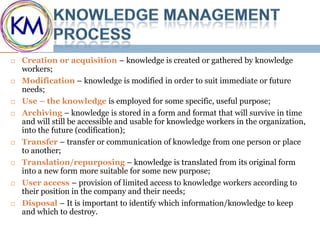    Creation or acquisition – knowledge is created or gathered by knowledge
    workers;
   Modification – knowledge is modified in order to suit immediate or future
    needs;
   Use – the knowledge is employed for some specific, useful purpose;
   Archiving – knowledge is stored in a form and format that will survive in time
    and will still be accessible and usable for knowledge workers in the organization,
    into the future (codification);
   Transfer – transfer or communication of knowledge from one person or place
    to another;
   Translation/repurposing – knowledge is translated from its original form
    into a new form more suitable for some new purpose;
   User access – provision of limited access to knowledge workers according to
    their position in the company and their needs;
   Disposal – It is important to identify which information/knowledge to keep
    and which to destroy.
 
