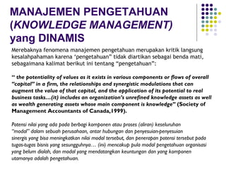 MANAJEMEN PENGETAHUAN
(KNOWLEDGE MANAGEMENT)
yang DINAMIS
Merebaknya fenomena manajemen pengetahuan merupakan kritik langsung
kesalahpahaman karena ‘pengetahuan” tidak diartikan sebagai benda mati,
sebagaimana kalimat berikut ini tentang “pengetahuan”:

“ the potentiality of values as it exists in various components or flows of overall
“capital” in a firm, the relationships and synergistic modulations that can
augment the value of that capital, and the application of its potential to real
business tasks…(it) includes an organization’s unrefined knowledge assets as well
as wealth generating assets whose main component is knowledge” (Society of
Management Accountants of Canada,1999).

Potensi nilai yang ada pada berbagi komponen atau proses (aliran) keseluruhan
“modal” dalam sebuah perusahaan, antar hubungan dan penyesuian-penyesuian
sinergis yang bisa meningkatkan nilai modal tersebut, dan penerapan potensi tersebut pada
tugas-tugas bisnis yang sesungguhnya… (ini) mencakup pula modal pengetahuan organisasi
yang belum diolah, dan modal yang mendatangkan keuntungan dan yang komponen
utamanya adalah pengetahuan.
 