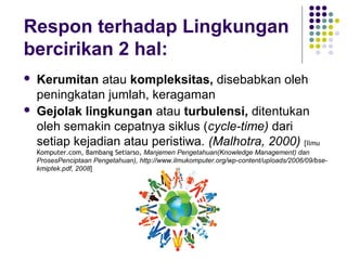 Respon terhadap Lingkungan
bercirikan 2 hal:
   Kerumitan atau kompleksitas, disebabkan oleh
    peningkatan jumlah, keragaman
   Gejolak lingkungan atau turbulensi, ditentukan
    oleh semakin cepatnya siklus (cycle-time) dari
    setiap kejadian atau peristiwa. (Malhotra, 2000) [Ilmu
    Komputer.com, Bambang Setiarso, Manjemen Pengetahuan(Knowledge Management) dan
    ProsesPenciptaan Pengetahuan), http://www.ilmukomputer.org/wp-content/uploads/2006/09/bse-
    kmiptek.pdf, 2008]
 
