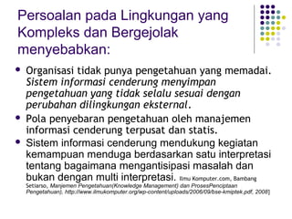 Persoalan pada Lingkungan yang
Kompleks dan Bergejolak
menyebabkan:
   Organisasi tidak punya pengetahuan yang memadai.
    Sistem informasi cenderung menyimpan
    pengetahuan yang tidak selalu sesuai dengan
    perubahan dilingkungan eksternal.
   Pola penyebaran pengetahuan oleh manajemen
    informasi cenderung terpusat dan statis.
   Sistem informasi cenderung mendukung kegiatan
    kemampuan menduga berdasarkan satu interpretasi
    tentang bagaimana mengantisipasi masalah dan
    bukan dengan multi interpretasi. Ilmu Komputer.com, Bambang
    Setiarso, Manjemen Pengetahuan(Knowledge Management) dan ProsesPenciptaan
    Pengetahuan), http://www.ilmukomputer.org/wp-content/uploads/2006/09/bse-kmiptek.pdf, 2008]
 