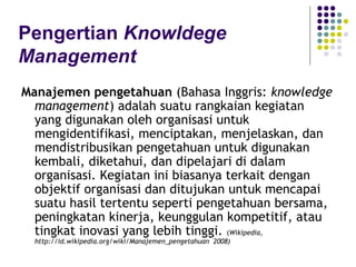 Pengertian Knowldege
Management
Manajemen pengetahuan (Bahasa Inggris: knowledge
  management) adalah suatu rangkaian kegiatan
  yang digunakan oleh organisasi untuk
  mengidentifikasi, menciptakan, menjelaskan, dan
  mendistribusikan pengetahuan untuk digunakan
  kembali, diketahui, dan dipelajari di dalam
  organisasi. Kegiatan ini biasanya terkait dengan
  objektif organisasi dan ditujukan untuk mencapai
  suatu hasil tertentu seperti pengetahuan bersama,
  peningkatan kinerja, keunggulan kompetitif, atau
  tingkat inovasi yang lebih tinggi. (Wikipedia,
  http://id.wikipedia.org/wiki/Manajemen_pengetahuan 2008)
 