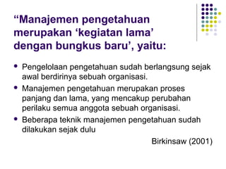 “Manajemen pengetahuan
merupakan ‘kegiatan lama’
dengan bungkus baru’, yaitu:
   Pengelolaan pengetahuan sudah berlangsung sejak
    awal berdirinya sebuah organisasi.
   Manajemen pengetahuan merupakan proses
    panjang dan lama, yang mencakup perubahan
    perilaku semua anggota sebuah organisasi.
   Beberapa teknik manajemen pengetahuan sudah
    dilakukan sejak dulu
                                       Birkinsaw (2001)
 