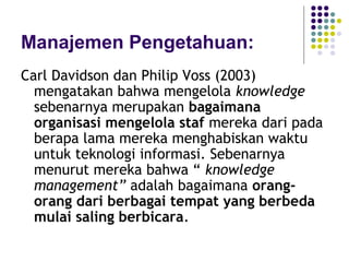Manajemen Pengetahuan:
Carl Davidson dan Philip Voss (2003)
  mengatakan bahwa mengelola knowledge
  sebenarnya merupakan bagaimana
  organisasi mengelola staf mereka dari pada
  berapa lama mereka menghabiskan waktu
  untuk teknologi informasi. Sebenarnya
  menurut mereka bahwa “ knowledge
  management” adalah bagaimana orang-
  orang dari berbagai tempat yang berbeda
  mulai saling berbicara.
 