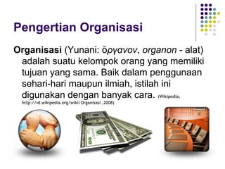 Pengertian Organisasi
Organisasi (Yunani: ὄργανον, organon - alat)
 adalah suatu kelompok orang yang memiliki
 tujuan yang sama. Baik dalam penggunaan
 sehari-hari maupun ilmiah, istilah ini
 digunakan dengan banyak cara. (Wikipedia,
 http://id.wikipedia.org/wiki/Organisasi ,2008)
 
