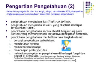 Pengertian Pengetahuan (2)
Dalam buku yang ditulis oleh Von Krogh, Ichiyo, serta Nonaka 2000,disampaikan
ringkasan gagasan yang mendasari pengertian mengenai pengetahuan:


     pengetahuan merupakan justified true believe.
     pengetahuan merupakan sesuatu yang eksplisit sekaligus
      terbatinkan (tacit).
     penciptaan pengetahuan secara efektif bergantung pada
      konteks yang memungkinkan terjadinya penciptaan tersebut.
     penciptaan pengetahuan melibatkan lima langkah utama:
    1. berbagi pengetahuan terbatinkan;
    2. menciptakan konsep;
    3. membenarkan konsep;
    4. membangun prototype; dan
    5. melakukan penyebaran pengetahuan di berbagai fungsi dan
        tingkat di organisasi. [Ilmu Komputer.com, Bambang Setiarso, Manjemen
        Pengetahuan(Knowledge Management) dan ProsesPenciptaan Pengetahuan),
        http://www.ilmukomputer.org/wp-content/uploads/2006/09/bse-kmiptek.pdf, 2008]
 