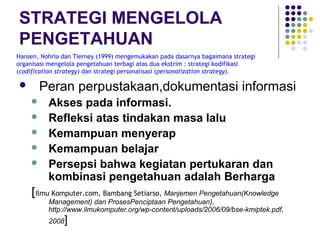 STRATEGI MENGELOLA
PENGETAHUAN
Hansen, Nohria dan Tierney (1999) mengemukakan pada dasarnya bagaimana strategi
organisasi mengelola pengetahuan terbagi atas dua ekstrim : strategi kodifikasi
(codification strategy) dan strategi personalisasi (personalization strategy).

      Peran perpustakaan,dokumentasi informasi
         Akses pada informasi.
         Refleksi atas tindakan masa lalu
         Kemampuan menyerap
         Kemampuan belajar
         Persepsi bahwa kegiatan pertukaran dan
          kombinasi pengetahuan adalah Berharga
    [Ilmu Komputer.com, Bambang Setiarso, Manjemen Pengetahuan(Knowledge
          Management) dan ProsesPenciptaan Pengetahuan),
          http://www.ilmukomputer.org/wp-content/uploads/2006/09/bse-kmiptek.pdf,
          2008   ]
 
