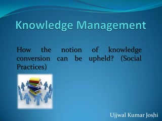 How the notion of knowledge
conversion can be upheld? (Social
Practices)




                        Ujjwal Kumar Joshi
                                        1
 