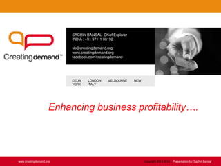 SACHIN BANSAL- Chief Explorer
INDIA : +91 97111 90192
sb@creatingdemand.org
www.creatingdemand.org
facebook.com/creatingdemand
DELHI LONDON MELBOURNE NEW
YORK ITALY
www.creatingdemand.org
Enhancing business profitability….
Copyright 2013-2014 Presentation by: Sachin Bansal
 