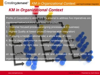 Profile of Corporation’s ability and it’s arsenal to address five imperatives are
mentioned below(solutions are listed in bracket)
1. Customer focused processes(aligning processes to E-business)
2. Highest Quality at lowest prices(Enterprise-wide integration)
3. IT playing a transformational role( a whole array of tools)
4. Best in class performance measures ( knowledge capture )
5. Right people for right roles ( learning/knowledge integration )
an opportunity to integrate all people and processes that exist within an
organization towards stated corporate objectives
KM in Organizational Context
www.creatingdemand.org
KM in Organizational Context Learning/knowledge integration
Copyright 2013-2014 Presentation by: Sachin Bansal
 
