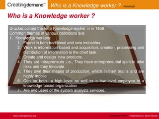 Drucker coined the term Knowledge worker in in 1959
Common themes of various definitions are:
1. Knowledge workers:
1. Found in both traditional and new industries
2. Work is information based and acquisition, creation, processing and
distribution of information is the chief task
3. Create and design new products.
4. They are intrapreneurs ,i.e., They have entrepreneurial spirit to take
risks and they innovate
5. They own their means of production, which in their brains and are
highly mobile
6. Can be both a high level as well as a low level employee in a
knowledge based organization
7. Are end users of the system analysts services.
Who is a Knowledge worker ?
www.creatingdemand.org
Who is a Knowledge worker ? Individual
Copyright 2013-2014 Presentation by: Sachin Bansal
 