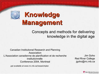 Knowledge
Management
Concepts and methods for delivering
knowledge in the digital age
Canadian Institutional Research and Planning
Association
L’Association canadienne de planification et de recherche
institutionnelle
Conference 2004, Montreal
.ppt available at www.rrc.mb.ca/researchplan

Jim Goho
Red River College
jgoho@rrc.mb.ca

 