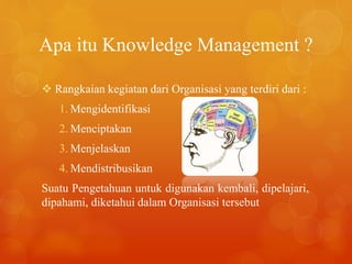 Apa itu Knowledge Management ?
 Rangkaian kegiatan dari Organisasi yang terdiri dari :
1. Mengidentifikasi
2. Menciptakan
3. Menjelaskan
4. Mendistribusikan
Suatu Pengetahuan untuk digunakan kembali, dipelajari,
dipahami, diketahui dalam Organisasi tersebut
 