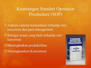 Keuntungan Standart Operation
Prochedure (SOP)
Adanya saluran komunikasi terhadap staf,
karyawan dan para management
Sebagai acuan yang baik terhadap staf /
karyawan
Meningkatkan produktifitas
Meningkatakan Konsistensi
 