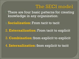  There are four basic patterns for creating
knowledge in any organization:
1.Socialization: From tacit to tacit
2. Externalization: From tacit to explicit
3. Combination: from explicit to explicit
4. Internalization: from explicit to tacit
 