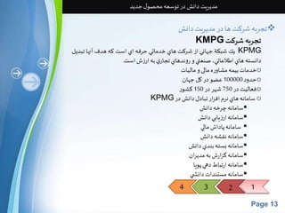 4 3 2 1 
Page 13 
مدیریت دانش در توسعه محصول جدید 
تجربه شرکتها در مدیریتدانش  
KMPG تجربهشركت 
يك شبكة جهاني از شركت هاي خدماتي حرفه اي است كه هدف آنها تبديل KPMG 
دانسته هاي اطلاعاتي،صنعتي و روندهاي تجاري به ارزشاست. 
خدماتبیمه مشاوره مالی و مالیات o 
حدود 100000 عضو در کل جهان o 
فعالیتدر 750 شهر در 150 کشور o 
KPMG سامانه هاي نرم افزار تبادل دانشدر o 
سامانه چرخه دانش  
سامانه ارزيابي دانش  
سامانه پاداشمالي  
سامانه نقشه دانش  
سامانه بسته بندي دانش  
سامانه گزارشبه مديران  
سامانه ارتباطدهي پويا  
سامانه مستنداتدانش ي  
 