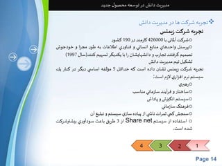 4 3 2 1 
Page 14 
مدیریت دانش در توسعه محصول جدید 
تجربه شرکتها در مدیریتدانش  
تجربهشركتزیمنس 
شرکتآلمانی با 426000 کارمند در 190 کشور o 
پرسنل واحدهاي منابع انساني و فناوري اطلاعات به طور مجزا و خودجوش o 
) تصميم گرفتند تجاربو دانشهايشان را با يكديگر تسهيم كنند)سال 1997 
تشکیل تیم مدیریتدانش 
تجربه شركت زيمنس نشان داده است كه حداقل 5 مؤلفه اساس ي ديگر در كنار يك 
سيستم نرم افزاري لازم است: 
رهبري o 
ساختار و فرآيند سازماني مناسب o 
سيستم انگيزشو پاداش o 
فرهنگسازماني o 
سنجشكمي ثمراتناش ي از پياده سازي سيستم و تبليغ آن o 
از 3 طریق باعث سودآوري بيشترشركت Share net استفاده از سیستم o 
شده است. 
 