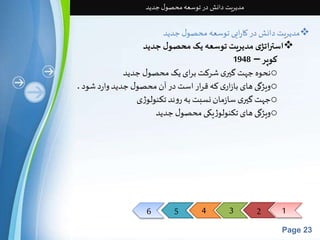 6 5 4 3 2 1 
Page 23 
مدیریت دانش در توسعه محصول جدید 
مدیریت دانش در کارایی توسعه محصول جدید  
استراتژی مدیریت توسعه یک محصول جدید 
کوپر – 1948 
نحوه جهتگيری شرکتبرای یکمحصول جدید o 
ویژگی های بازاری که قرار استدر آن محصول جدید واردشود . o 
جهتگيری سازمان نسبتبه روند تکنولوژی o 
ویژگی های تکنولوژیکی محصول جدید o 
 