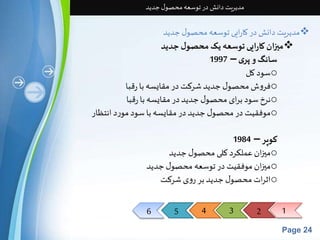 6 5 4 3 2 1 
Page 24 
مدیریت دانش در توسعه محصول جدید 
مدیریت دانش در کارایی توسعه محصول جدید  
میزان کارایی توسعه یک محصول جدید  
سانگ و پری – 1997 
سود کل o 
فروش محصول جدید شرکت در مقایسه با رقبا o 
نرخ سود برای محصول جدید در مقایسه با رقبا o 
موفقیت در محصول جدید در مقایسه با سود مورد انتظار o 
کوپر – 1984 
ميزان عملکرد کلی محصول جدید o 
ميزان موفقیت در توسعه محصول جدید o 
اثرات محصول جدید بر روی شرکت o 
 