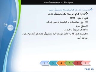 6 5 4 3 2 1 
Page 25 
مدیریت دانش در توسعه محصول جدید 
مدیریت دانش در کارایی توسعه محصول جدید  
میزان کارایی توسعه یک محصول جدید  
دویر و ملور - 1991 
ارزیابی موفقیت و یا شکست به صورت کلی o 
سطح سود o 
اهداف مربوط به فروش o 
فرصت هایی که به خاطر توسعه این محصول جدید در آینده به وجود o 
خواهد آمد. 
 