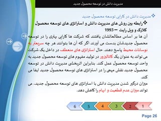 6 5 4 3 2 1 
Page 26 
مدیریت دانش در توسعه محصول جدید 
مدیریت دانش در کارایی توسعه محصول جدید  
رابطه بین روش های مدیریت دانش و استراتژی های توسعه محص ول 
کلارکو ویل رایت – 1993 
آن ها بر اساس مطالعاتشان یافتند که شرکت ها کارایی بهتری را در توسعه 
محصول جدیدشان بدست می آورند اگر که آن ها بتوانند هر چه سریعتر به 
نوسانات محیطپاسخ دهند. حال استراتژی های منعطفدر داخل یکشرکت 
می تواند به عنوان یککاتاليزور در تولید مفهوم های توسعه محصول جدید به 
واحد توسعه محصول عمل کند. بنابراین اثربخش ی مدیریت دانش در توسعه 
محصول جدید نقشمهمی را در استراتژی های توسعه محصول جدید ایفا می 
کند. 
ميزان درگير شدن مدیریت دانشبا استراتژی های توسعه محصول جدید، می 
تواند ميزان عدم قطعیتو ابهام را کاهشدهد. 
 