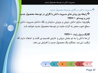 6 5 4 3 2 1 
Page 27 
مدیریت دانش در توسعه محصول جدید 
مدیریت دانش در کارایی توسعه محصول جدید  
رابطه بین روش های مدیریت دانش با کارایی در توسعه محصول جدید  
تیسو پیسانو – 1994 
یکپارچه سازی دانش درونی و بيرونی سازمان و نگه داشتن مدیریت دانش در 
سطح خوب منجر به اثرات مثبتدر توسعه محصول جدید خواهد شد. 
کلارکو ویل رایت – 1993 
آن ها دانشرا به دو بخشدرونی و خارجی تقسیم می کنند و اعتقاد دارند که 
ترکیباین دو، عملکرد یکمحصول جدید را افزایشمی دهد. 
 