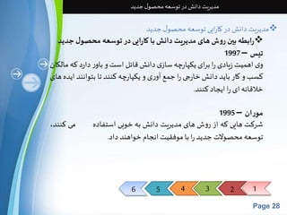 6 5 4 3 2 1 
Page 28 
مدیریت دانش در توسعه محصول جدید 
مدیریت دانش در کارایی توسعه محصول جدید  
رابطه بین روش های مدیریت دانش با کارایی در توسعه محصول جدید  
تیس – 1997 
وی اهمیتزیادی را برای یکپارچه سازی دانشقائل استو باور دارد که مالکان 
کسبو کار باید دانشخارجی را جمع آوری و یکپارچه کنند تا بتوانند ایده های 
خلاقانه ای را ایجاد کنند. 
موران – 1995 
شرکت هایی که از روشهای مدیریت دانشبه خوبی استفاده می کنند، 
توسعه محصولات جدید را با موفقیتانجام خواهند داد. 
 