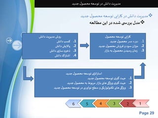6 5 4 3 2 1 
Page 29 
مدیریت دانش در توسعه محصول جدید 
مدیریت دانش در کارایی توسعه محصول جدید  
مدل بررس ی شده در این مطالعه  
روش مدیریت دانش 
1. کسب دانش 
2. پالایش دانش 
3. ذخیره سازی دانش 
4. اشتراک دانش 
کارایی توسعه محصول 
1. دوره عمر محصول جدید 
2. میزان سود و فروش محصول جدید 
3. زمان رسیدن محصول به بازار 
استراتژی توسعه محصول جدید 
1. جهت گیری توسعه محصول جدید 
2. جهت گیری ویژگی های بازار مربوط به محصول جدید 
3. ویژگی های تکنولوژیکی و سطح نوآوری در توسعه محصول جدید 
 