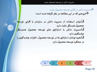 6 5 4 3 2 1 
Page 30 
مدیریت دانش در توسعه محصول جدید 
مدیریت دانش در کارایی توسعه محصول جدید  
فروض ی که در این مطالعه در نظر گرفته شده است:  
میزان استفاده از مدیریت دانش در سازمان با کارایی توسعه  
محصول هبستگی مثبتدارد. 
مدیریت دانش با استراتژی های توسعه محصول همبستگی  
چشمگیری دارد. 
نحوه نوشتن استراتژی ها در توسعه محصول، تاثیراتچشم گیری را  
در عملکرد توسعه محصول دارد. 
 