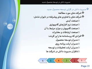 6 5 4 3 2 1 
Page 31 
مدیریت دانش در توسعه محصول جدید 
مدیریت دانش در کارایی توسعه محصول جدید  
شرکت های مورد مطالعه  
شرکت های با فناوری های پیشرفته در تایوان شامل:  
صنعت آیس ی o 
صنعت نرم افزارهای کامپیوتری o 
صنعت کامپیوتر و موارد مرتبط با آن o 
صنعت ارتباطات و مخابرات o 
افرادی که پرسشنامه ها را پر کردند:  
مدیران توسعه محصول o 
مدیران ارشد برنامه ریزی o 
مدیران ارشد تحقیقات و توسعه o 
ناظران مدیریت دانش در شرکت ها o 
 