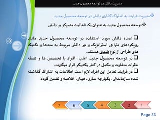 7 6 5 4 3 2 1 
Page 33 
مدیریت دانش در توسعه محصول جدید 
مدیریت فرایند به اشتراک گذاری دانش در توسعه محصول جدید  
توسعه محصول جدید به عنوان یک فعالیت متمرکز بر دانش  
عمده دانش مورد استفاده در توسعه محصول جدید مانند  
رویکردهای طراحی استراتژیک و نیز دانش مربوط به متدها و تکنیک 
های طراحی از نوعضمنی هستند. 
در توسعه محصول جدید اغلب، افراد با تخصص ها و نقطه  
نظراتمتفاوت و مکمل در کنار یکدیگر قرار میگیرند. 
در فرایند تعامل این افراد لازم است اطلاعات به اشتراک گذاشته  
شده سازماندهی، یکپارچه سازی، فیلتر، خلاصه و تفسیر گردد. 
 