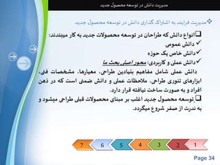 7 6 5 4 3 2 1 
Page 34 
مدیریت دانش در توسعه محصول جدید 
مدیریت فرایند به اشتراک گذاری دانش در توسعه محصول جدید  
انواع دانشکه طراحان در توسعه محصولاتجدید به کار میبندند:  
دانشعمومی  
دانشخاصیکحوزه  
دانشعملی و کاربردی: محور اصلی بحثما  
دانش عملی شامل مفاهیم بنیادین طراحی، معیارها، مشخصات فنی، 
ابزارهای تئوری طراحی، ملاحظات عملی و دانش ضمنی است که در ذهن 
افراد و بهصورت ساختنیافته قرار دارد. 
توسعه محصول جدید اغلب بر مبنای محصولات قبلی طراحی میشود و  
به ندرتازصفر شروع میگردد. 
 