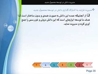 7 6 5 4 3 2 1 
Page 35 
مدیریت دانش در توسعه محصول جدید 
مدیریت فرایند به اشتراک گذاری دانش در توسعه محصول جدید  
از آنجاییکه عمده این دانش به صورت ضمنی و بدون ساختار استلذا  
هدف ما توسعه ابزارهایی است که این دانش درونی و غیررسمی را جمع 
آوری کرده و مدیریت نماید. 
 