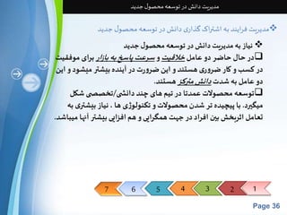 7 6 5 4 3 2 1 
Page 36 
مدیریت دانش در توسعه محصول جدید 
مدیریت فرایند به اشتراک گذاری دانش در توسعه محصول جدید  
نیاز به مدیریت دانش در توسعه محصول جدید  
در حال حاضر دو عامل خلاقیتو سرعت پاسخ به بازاربرای موفقیت 
در کسب و کار ضروری هستند و این ضرورت در آینده بیشتر میشود و این 
دو عامل به شدت دانش مترکزهستند. 
توسعه محصولات عمدتا در تیم های چند دانش ی/تخصص ی شکل  
میگیرد. با پیچیده تر شدن محصولات و تکنولوژی ها ، نیاز بیشتری به 
تعامل اثربخش بین افراد در جهت همگرایی و هم افزایی بیشتر آنها میباشد. 
 