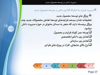 7 6 5 4 3 2 1 
Page 37 
مدیریت دانش در توسعه محصول جدید 
مدیریت فرایند به اشتراک گذاری دانش در توسعه محصول جدید  
ویژگی های توسعه محصول جدید  
تحقیقات نشان میدهد فرایندهای توسعه تعاملی محصولات جدید چند 
ویژگی برجسته دارند که منجر به مسائل متنوعی در حوزه مدیریت دانش 
میشود. 
چرخه عمر کوتاه فرایند و محصول 
تعامل بین دانش ی/تخصص ی  
تعامل بین سازمانی  
نرخ بالای جابجایی افراد در پروژه های طراحی  
 