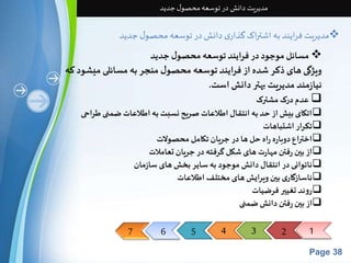 7 6 5 4 3 2 1 
Page 38 
مدیریت دانش در توسعه محصول جدید 
مدیریت فرایند به اشتراک گذاری دانش در توسعه محصول جدید  
مسائل موجود در فرایند توسعه محصول جدید  
ویژگی های ذکر شده از فرایند توسعه محصول منجر به مسائلی میشود که 
نیازمند مدیریت بهتر دانش است. 
عدم درک مشترک  
اتکای بیش از حد به انتقال اطلاعات صریح نسبت به اطلاعات ضمنی طراحی  
تکرار اشتباهات  
اختراع دوباره راه حل ها در جریان تکامل محصولات  
از بین رفتن مهارت های شکل گرفته در جریان تعاملات  
ناتوانی در انتقال دانش موجود به سایر بخش های سازمان 
ناسازگاری بین ویرایش های مختلف اطلاعات  
روند تغییر فرضیات  
از بین رفتن دانش ضمنی  
 