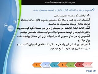 7 6 5 4 3 2 1 
Page 39 
مدیریت دانش در توسعه محصول جدید 
مدیریت فرایند به اشتراک گذاری دانش در توسعه محصول جدید  
الزامات یک سیستم مدیریت دانش  
هدف این پژوهش توسعه یک سیستم مدیریت دانش برای پشتیبانی از  
فرایند تعاملی توسعه محصول جدید است. 
در ادامه ابتدا الزامات این سیستم را با بررس ی مسائل گوناگون مدیریت  
دانشکه تیم های توسعه محصول با آن مواجه هستند مشخصمیکنیم. 
سپس راه حل های عمومی که در ادبیات برای این مسائل پیشنهاد شده  
بیان میکنیم. 
در انتها بر اساس این راه حل ها، الزامات خاص ی که برای یک سیستم  
مدیریتدانشوجود دارد راشرح میدهیم. 
 