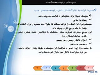 7 6 5 4 3 2 1 
Page 46 
مدیریت دانش در توسعه محصول جدید 
مدیریت فرایند به اشتراک گذاری دانش در توسعه محصول جدید  
سیستم نمونه برای پشتیبانی از فرایند مدیریت دانش  
پیوند به منابع  
سیستم فوق این امکان را فراهم میکند که بتوان یک مفهوم را برای اطلاعات 
بیشتر به یکمرجع خارجی پیوند داد. 
این مرجع میتواند هرگونه سند استاتیک یا دینامیکی باشد)عکس، فیلم، 
کتاب، سایتاینترنتی و ...( 
اجزای دانش ی رسمی و غیر رسمی  
دسترس ی به دانش  
با استفاده از زبان خاصو گرافیکی این سیستم و طبقه بندی اجزای دانش ی، 
هر فرد میتواند به دانشمورد نیاز خود دستیابد. 
 