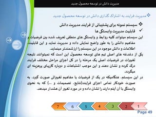 7 6 5 4 3 2 1 
Page 49 
مدیریت دانش در توسعه محصول جدید 
مدیریت فرایند به اشتراک گذاری دانش در توسعه محصول جدید  
سیستم نمونه برای پشتیبانی از فرایند مدیریت دانش  
قابلیتمدیریتوابستگی ها  
این سیستم میتواند کلیه روابط و وابستگی های منطقی تعریف شده بین فرضیات و 
مفاهیم دانش ی را به طور واضح نمایش داده و مدیریت نماید و این قابلیت، 
اطلاعات و دانشموجود در اینسیستم را ارزشمندتر مینماید. 
یکی از دغدغه های اصلی تیم های توسعه محصول این است که نمیتوانند نتیجه 
تغییرات در فرضیات اصلی یک مرحله را در کل اجزای مراحل مختلف فرایند 
درک کرده و نشان دهند و این موجب اشتباهات و دوباره کاریهای پرهزینه ای 
میگردد. 
در این سیستم، هنگامیکه در یک از فرضیات یا مفاهیم تغییراتی صورت گیرد، به 
صورت خودکار تمامی اجزای فرایند)نتایج، تصمیمات و ...( که به نحوی 
وابستگی با آن آیتم دارند را نشان داده و در مورد تغییر آن هشدار میدهد. 
 