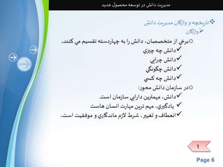 مدیریت دانش در توسعه محصول جدید 
تاریخچه و واژگان مدیریت دانش  
واژگان  
1 
Page 6 
برخي از متخصصان، دانش را به چهاردسته تقسيم مي كنند. o 
دانش چه چيزي 
دانش چرايي  
دانش چگونگي  
دانش چه كس ي  
در سازمان دانش محور : o 
دانش، مهمترين دارايي سازمان است. 
 يادگيري، مهم ترين مهارت انسان هاست 
انعطاف و تغيير، شرط لازم ماندگاري و موفقيت است.  
 