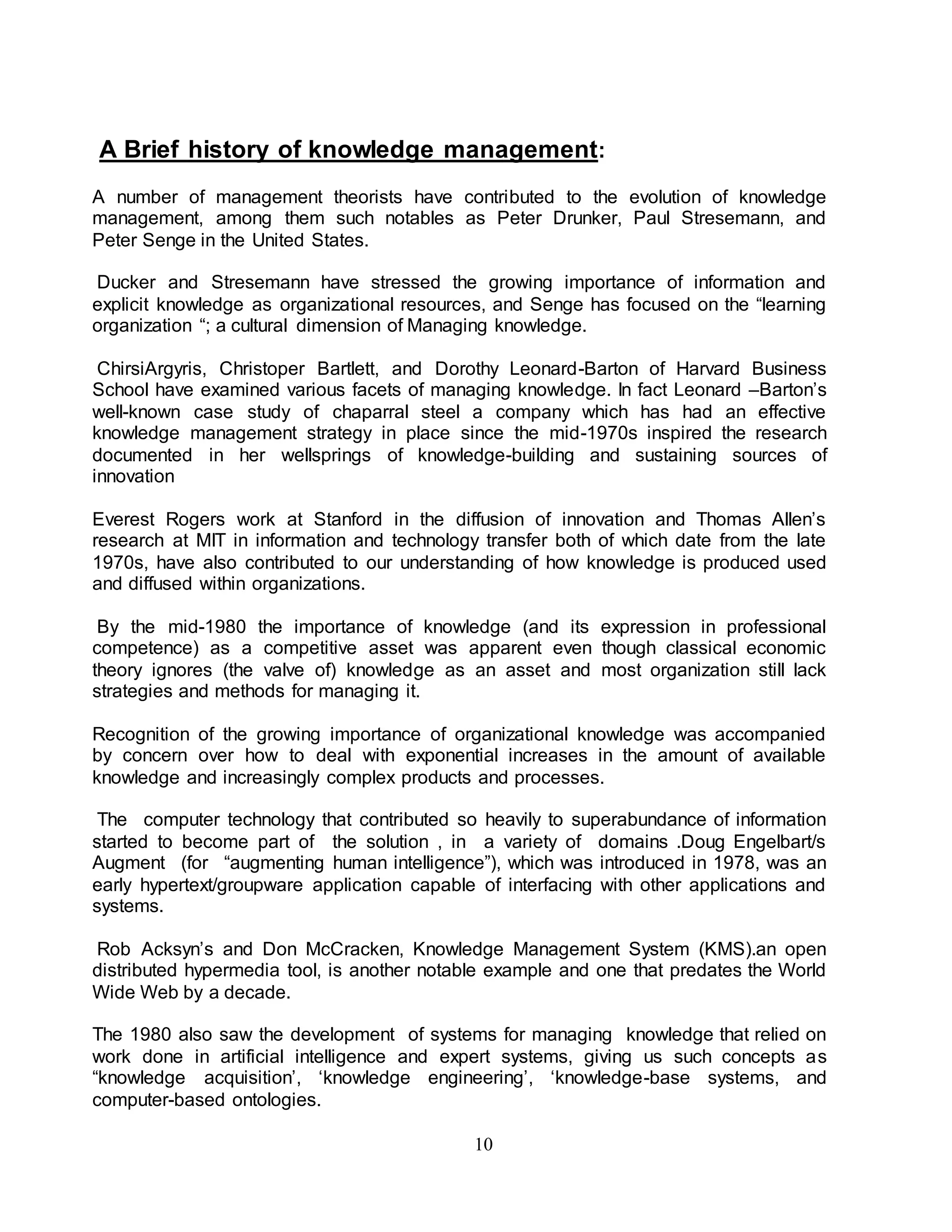 A Brief history of knowledge management: 
A number of management theorists have contributed to the evolution of knowledge 
management, among them such notables as Peter Drunker, Paul Stresemann, and 
Peter Senge in the United States. 
Ducker and Stresemann have stressed the growing importance of information and 
explicit knowledge as organizational resources, and Senge has focused on the “learning 
organization “; a cultural dimension of Managing knowledge. 
ChirsiArgyris, Christoper Bartlett, and Dorothy Leonard-Barton of Harvard Business 
School have examined various facets of managing knowledge. In fact Leonard –Barton’s 
well-known case study of chaparral steel a company which has had an effective 
knowledge management strategy in place since the mid-1970s inspired the research 
documented in her wellsprings of knowledge-building and sustaining sources of 
innovation 
Everest Rogers work at Stanford in the diffusion of innovation and Thomas Allen’s 
research at MIT in information and technology transfer both of which date from the late 
1970s, have also contributed to our understanding of how knowledge is produced used 
and diffused within organizations. 
By the mid-1980 the importance of knowledge (and its expression in professional 
competence) as a competitive asset was apparent even though classical economic 
theory ignores (the valve of) knowledge as an asset and most organization still lack 
strategies and methods for managing it. 
Recognition of the growing importance of organizational knowledge was accompanied 
by concern over how to deal with exponential increases in the amount of available 
knowledge and increasingly complex products and processes. 
The computer technology that contributed so heavily to superabundance of information 
started to become part of the solution , in a variety of domains .Doug Engelbart/s 
Augment (for “augmenting human intelligence”), which was introduced in 1978, was an 
early hypertext/groupware application capable of interfacing with other applications and 
systems. 
Rob Acksyn’s and Don McCracken, Knowledge Management System (KMS).an open 
distributed hypermedia tool, is another notable example and one that predates the World 
Wide Web by a decade. 
The 1980 also saw the development of systems for managing knowledge that relied on 
work done in artificial intelligence and expert systems, giving us such concepts as 
“knowledge acquisition’, ‘knowledge engineering’, ‘knowledge-base systems, and 
computer-based ontologies. 
10 
 