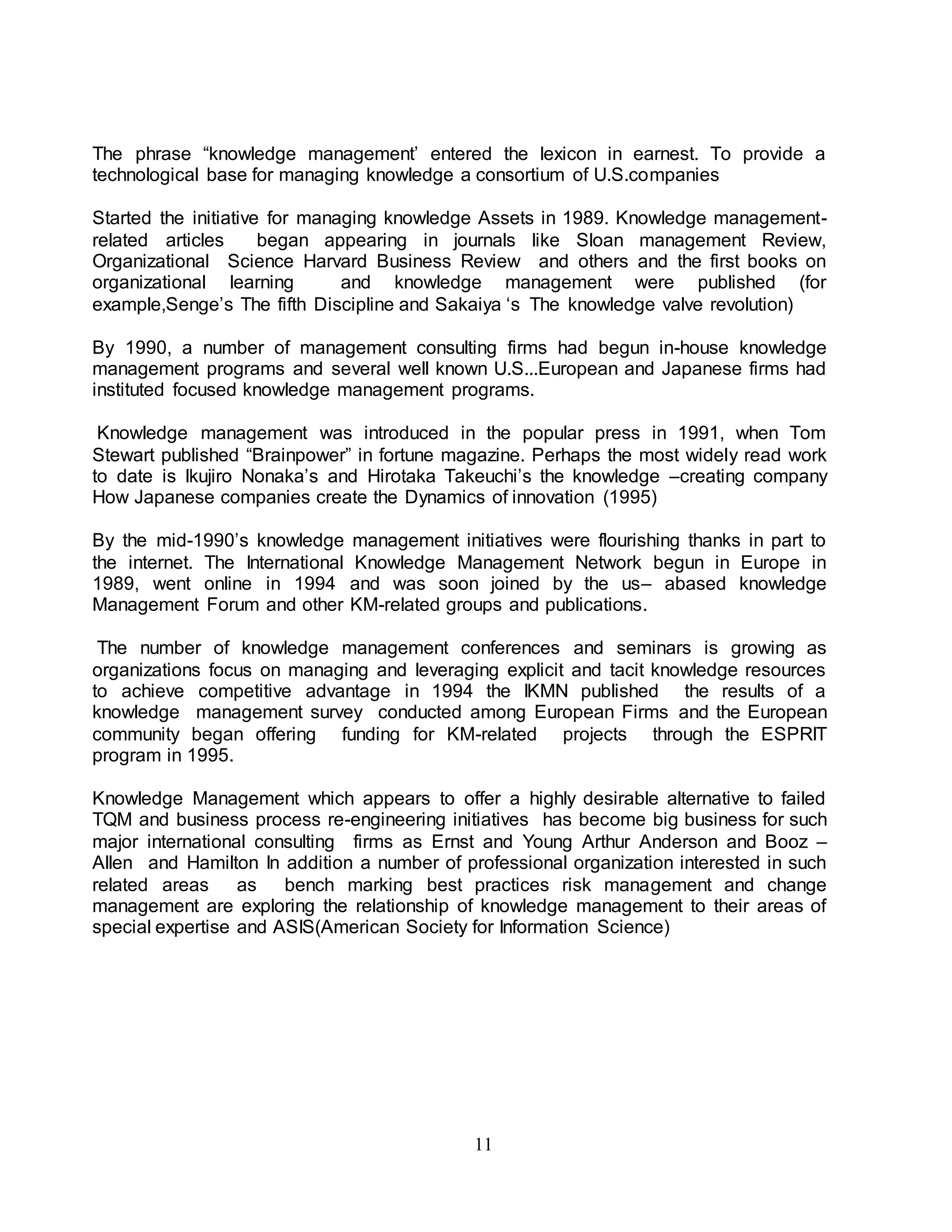 The phrase “knowledge management’ entered the lexicon in earnest. To provide a 
technological base for managing knowledge a consortium of U.S.companies 
Started the initiative for managing knowledge Assets in 1989. Knowledge management-related 
articles began appearing in journals like Sloan management Review, 
Organizational Science Harvard Business Review and others and the first books on 
organizational learning and knowledge management were published (for 
example,Senge’s The fifth Discipline and Sakaiya ‘s The knowledge valve revolution) 
By 1990, a number of management consulting firms had begun in-house knowledge 
management programs and several well known U.S...European and Japanese firms had 
instituted focused knowledge management programs. 
Knowledge management was introduced in the popular press in 1991, when Tom 
Stewart published “Brainpower” in fortune magazine. Perhaps the most widely read work 
to date is lkujiro Nonaka’s and Hirotaka Takeuchi’s the knowledge –creating company 
How Japanese companies create the Dynamics of innovation (1995) 
By the mid-1990’s knowledge management initiatives were flourishing thanks in part to 
the internet. The International Knowledge Management Network begun in Europe in 
1989, went online in 1994 and was soon joined by the us– abased knowledge 
Management Forum and other KM-related groups and publications. 
The number of knowledge management conferences and seminars is growing as 
organizations focus on managing and leveraging explicit and tacit knowledge resources 
to achieve competitive advantage in 1994 the IKMN published the results of a 
knowledge management survey conducted among European Firms and the European 
community began offering funding for KM-related projects through the ESPRIT 
program in 1995. 
Knowledge Management which appears to offer a highly desirable alternative to failed 
TQM and business process re-engineering initiatives has become big business for such 
major international consulting firms as Ernst and Young Arthur Anderson and Booz – 
Allen and Hamilton In addition a number of professional organization interested in such 
related areas as bench marking best practices risk management and change 
management are exploring the relationship of knowledge management to their areas of 
special expertise and ASIS(American Society for Information Science) 
11 
 