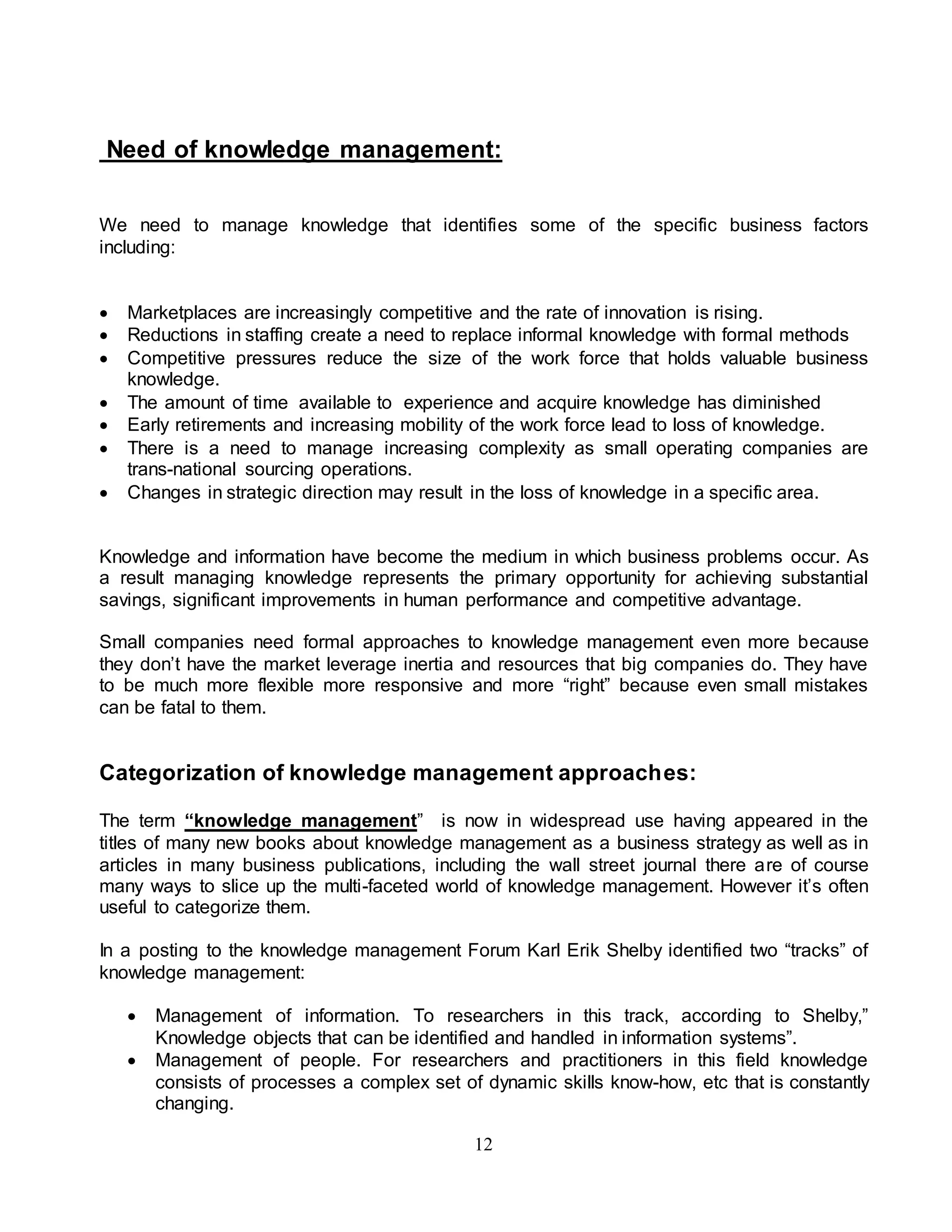 Need of knowledge management: 
We need to manage knowledge that identifies some of the specific business factors 
including: 
 Marketplaces are increasingly competitive and the rate of innovation is rising. 
 Reductions in staffing create a need to replace informal knowledge with formal methods 
 Competitive pressures reduce the size of the work force that holds valuable business 
12 
knowledge. 
 The amount of time available to experience and acquire knowledge has diminished 
 Early retirements and increasing mobility of the work force lead to loss of knowledge. 
 There is a need to manage increasing complexity as small operating companies are 
trans-national sourcing operations. 
 Changes in strategic direction may result in the loss of knowledge in a specific area. 
Knowledge and information have become the medium in which business problems occur. As 
a result managing knowledge represents the primary opportunity for achieving substantial 
savings, significant improvements in human performance and competitive advantage. 
Small companies need formal approaches to knowledge management even more because 
they don’t have the market leverage inertia and resources that big companies do. They have 
to be much more flexible more responsive and more “right” because even small mistakes 
can be fatal to them. 
Categorization of knowledge management approaches: 
The term “knowledge management” is now in widespread use having appeared in the 
titles of many new books about knowledge management as a business strategy as well as in 
articles in many business publications, including the wall street journal there are of course 
many ways to slice up the multi-faceted world of knowledge management. However it’s often 
useful to categorize them. 
In a posting to the knowledge management Forum Karl Erik Shelby identified two “tracks” of 
knowledge management: 
 Management of information. To researchers in this track, according to Shelby,” 
Knowledge objects that can be identified and handled in information systems”. 
 Management of people. For researchers and practitioners in this field knowledge 
consists of processes a complex set of dynamic skills know-how, etc that is constantly 
changing. 
 