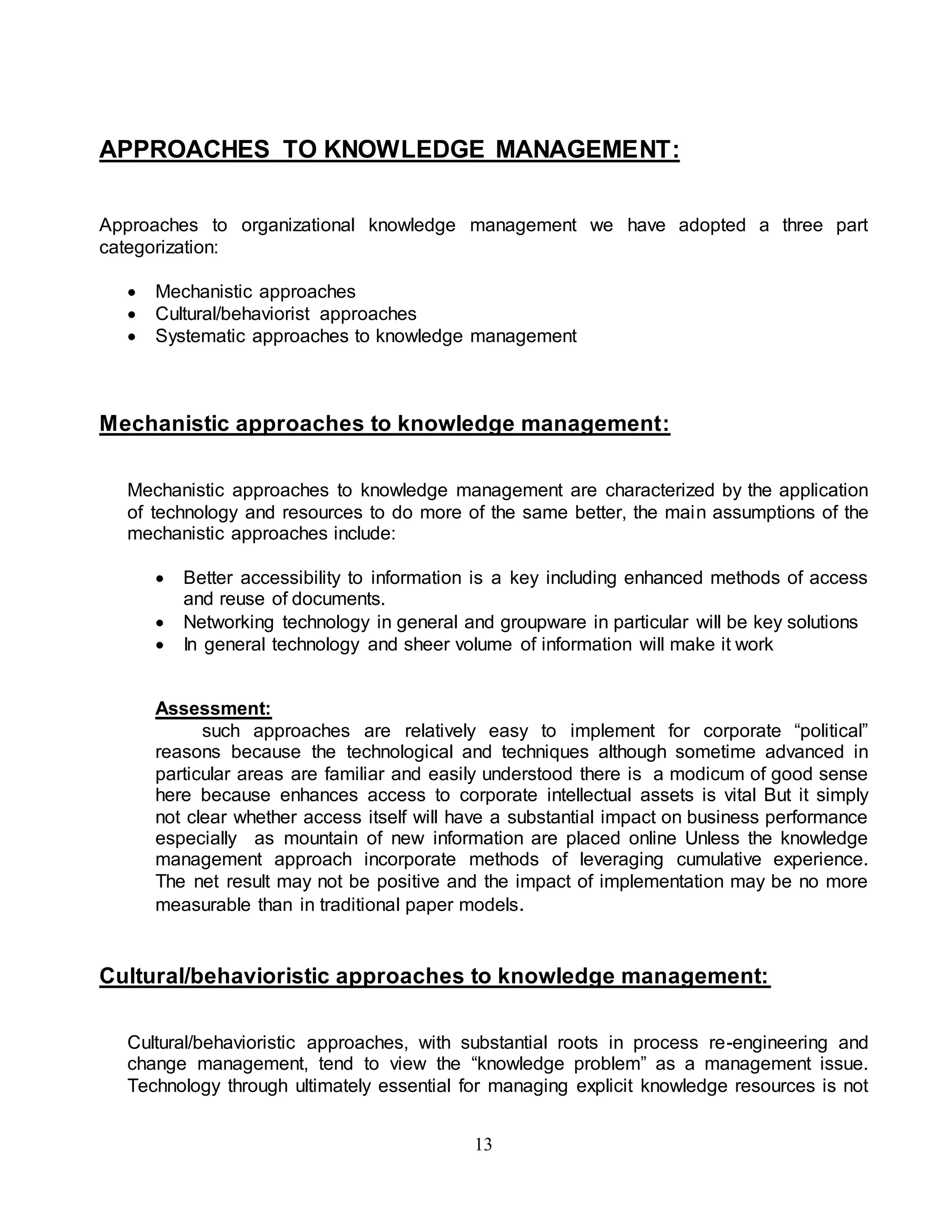 APPROACHES TO KNOWLEDGE MANAGEMENT: 
Approaches to organizational knowledge management we have adopted a three part 
categorization: 
 Mechanistic approaches 
 Cultural/behaviorist approaches 
 Systematic approaches to knowledge management 
Mechanistic approaches to knowledge management: 
Mechanistic approaches to knowledge management are characterized by the application 
of technology and resources to do more of the same better, the main assumptions of the 
mechanistic approaches include: 
 Better accessibility to information is a key including enhanced methods of access 
13 
and reuse of documents. 
 Networking technology in general and groupware in particular will be key solutions 
 In general technology and sheer volume of information will make it work 
Assessment: 
such approaches are relatively easy to implement for corporate “political” 
reasons because the technological and techniques although sometime advanced in 
particular areas are familiar and easily understood there is a modicum of good sense 
here because enhances access to corporate intellectual assets is vital But it simply 
not clear whether access itself will have a substantial impact on business performance 
especially as mountain of new information are placed online Unless the knowledge 
management approach incorporate methods of leveraging cumulative experience. 
The net result may not be positive and the impact of implementation may be no more 
measurable than in traditional paper models. 
Cultural/behavioristic approaches to knowledge management: 
Cultural/behavioristic approaches, with substantial roots in process re-engineering and 
change management, tend to view the “knowledge problem” as a management issue. 
Technology through ultimately essential for managing explicit knowledge resources is not 
 