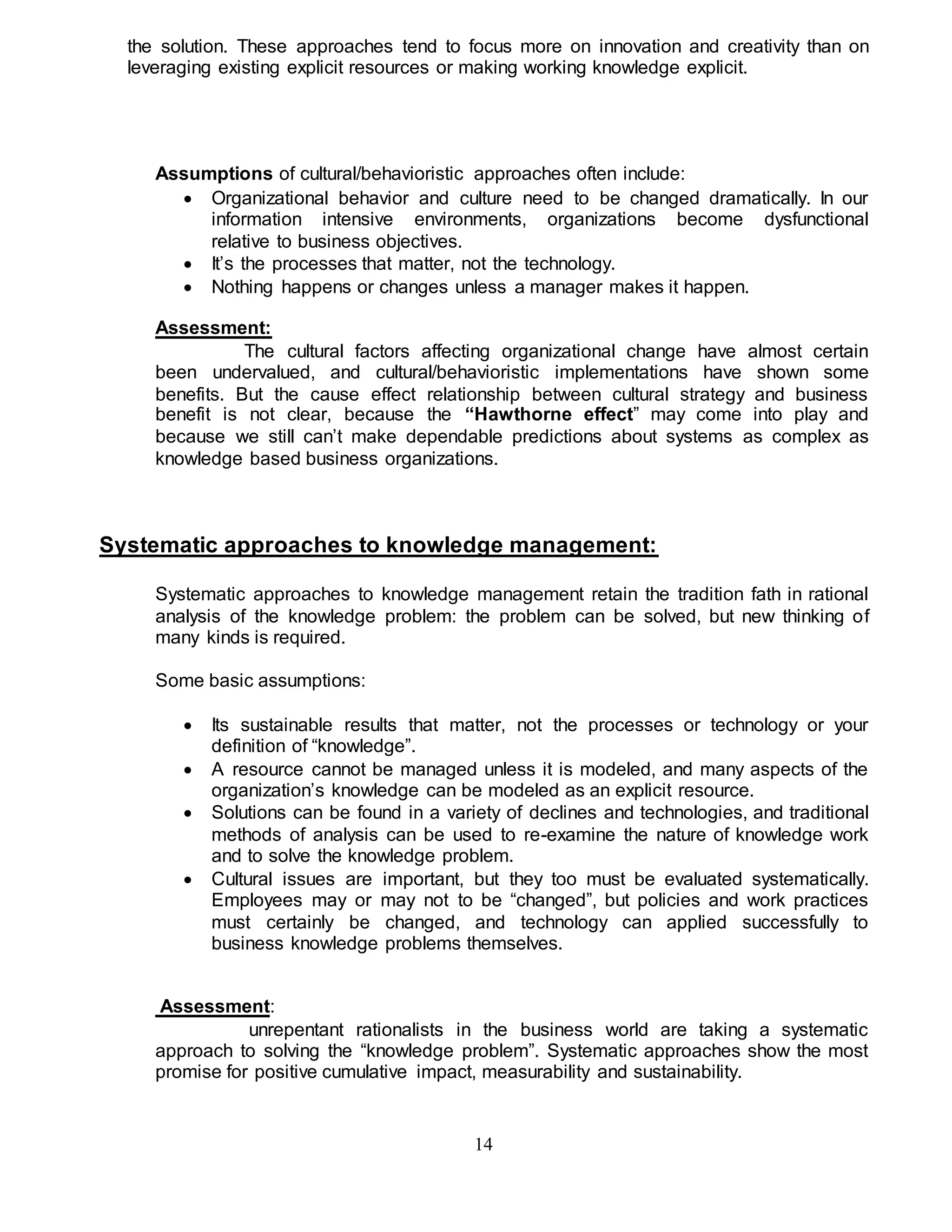 the solution. These approaches tend to focus more on innovation and creativity than on 
leveraging existing explicit resources or making working knowledge explicit. 
Assumptions of cultural/behavioristic approaches often include: 
 Organizational behavior and culture need to be changed dramatically. In our 
information intensive environments, organizations become dysfunctional 
relative to business objectives. 
 It’s the processes that matter, not the technology. 
 Nothing happens or changes unless a manager makes it happen. 
14 
Assessment: 
The cultural factors affecting organizational change have almost certain 
been undervalued, and cultural/behavioristic implementations have shown some 
benefits. But the cause effect relationship between cultural strategy and business 
benefit is not clear, because the “Hawthorne effect” may come into play and 
because we still can’t make dependable predictions about systems as complex as 
knowledge based business organizations. 
Systematic approaches to knowledge management: 
Systematic approaches to knowledge management retain the tradition fath in rational 
analysis of the knowledge problem: the problem can be solved, but new thinking of 
many kinds is required. 
Some basic assumptions: 
 Its sustainable results that matter, not the processes or technology or your 
definition of “knowledge”. 
 A resource cannot be managed unless it is modeled, and many aspects of the 
organization’s knowledge can be modeled as an explicit resource. 
 Solutions can be found in a variety of declines and technologies, and traditional 
methods of analysis can be used to re-examine the nature of knowledge work 
and to solve the knowledge problem. 
 Cultural issues are important, but they too must be evaluated systematically. 
Employees may or may not to be “changed”, but policies and work practices 
must certainly be changed, and technology can applied successfully to 
business knowledge problems themselves. 
Assessment: 
unrepentant rationalists in the business world are taking a systematic 
approach to solving the “knowledge problem”. Systematic approaches show the most 
promise for positive cumulative impact, measurability and sustainability. 
 