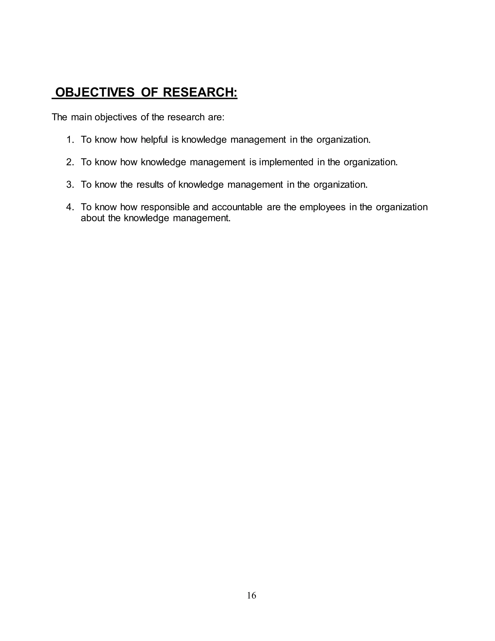 16 
OBJECTIVES OF RESEARCH: 
The main objectives of the research are: 
1. To know how helpful is knowledge management in the organization. 
2. To know how knowledge management is implemented in the organization. 
3. To know the results of knowledge management in the organization. 
4. To know how responsible and accountable are the employees in the organization 
about the knowledge management. 
 